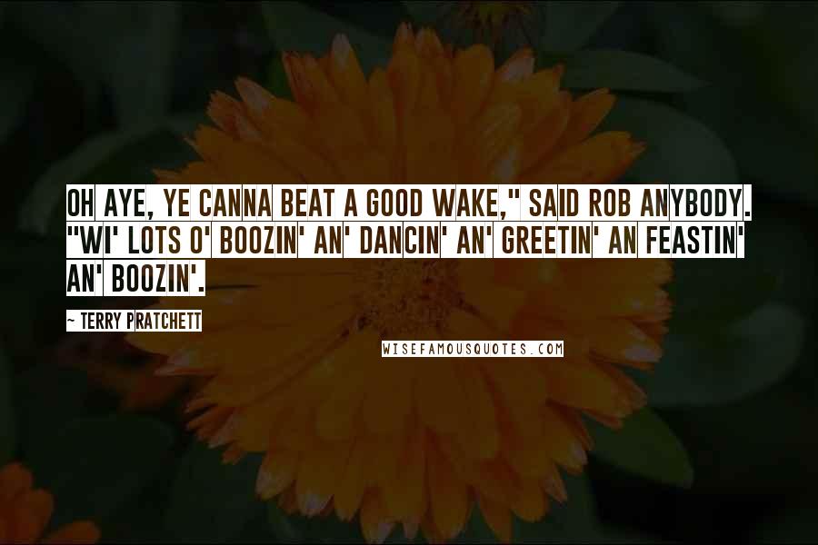 Terry Pratchett Quotes: Oh aye, ye canna beat a good wake," said Rob Anybody. "Wi' lots o' boozin' an' dancin' an' greetin' an feastin' an' boozin'.
