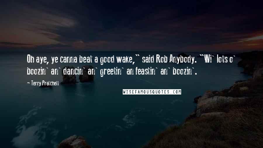 Terry Pratchett Quotes: Oh aye, ye canna beat a good wake," said Rob Anybody. "Wi' lots o' boozin' an' dancin' an' greetin' an feastin' an' boozin'.