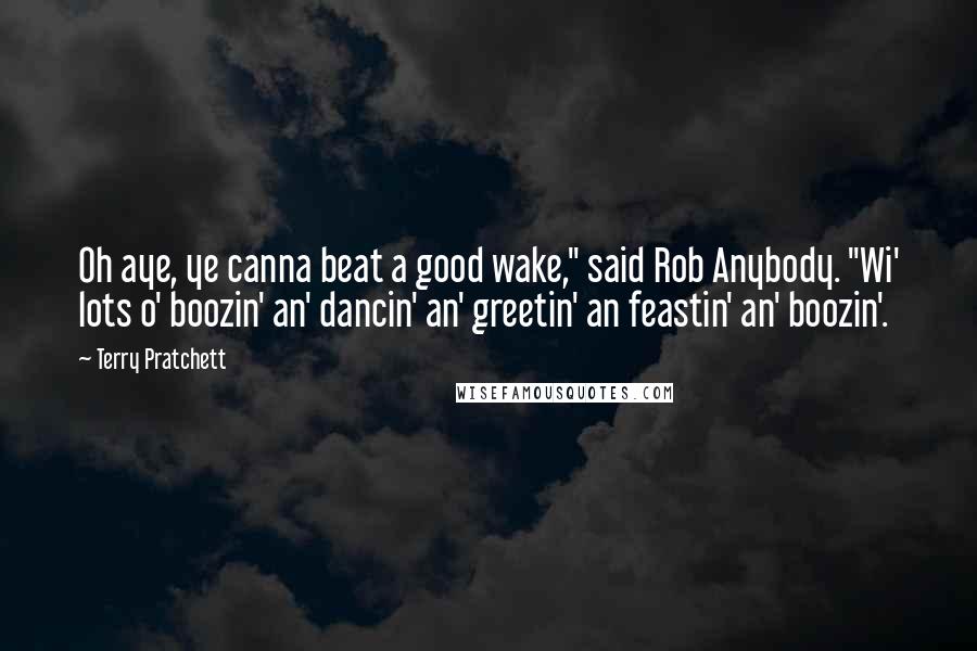 Terry Pratchett Quotes: Oh aye, ye canna beat a good wake," said Rob Anybody. "Wi' lots o' boozin' an' dancin' an' greetin' an feastin' an' boozin'.