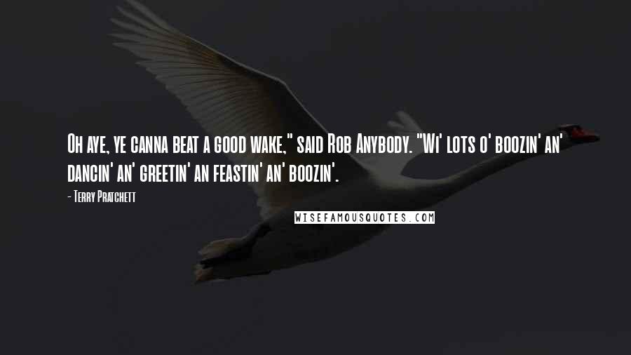 Terry Pratchett Quotes: Oh aye, ye canna beat a good wake," said Rob Anybody. "Wi' lots o' boozin' an' dancin' an' greetin' an feastin' an' boozin'.