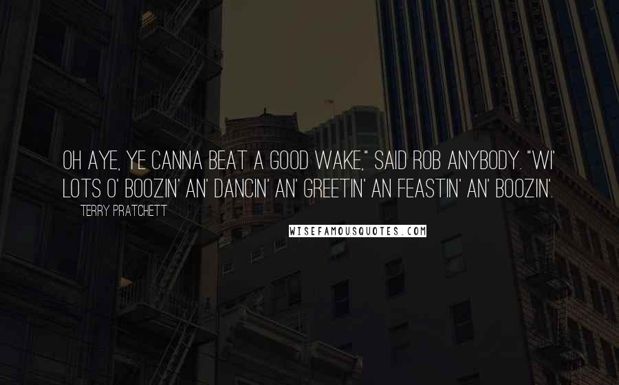 Terry Pratchett Quotes: Oh aye, ye canna beat a good wake," said Rob Anybody. "Wi' lots o' boozin' an' dancin' an' greetin' an feastin' an' boozin'.
