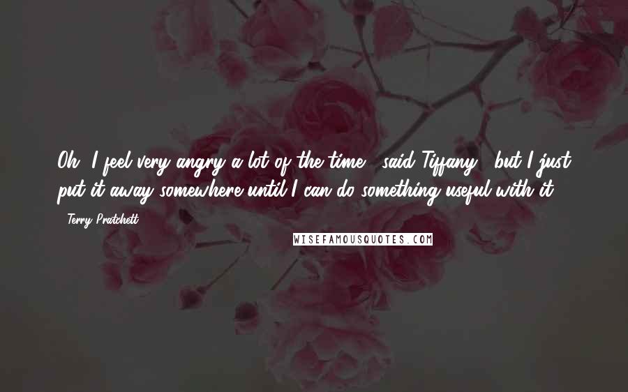 Terry Pratchett Quotes: Oh, I feel very angry a lot of the time," said Tiffany, "but I just put it away somewhere until I can do something useful with it.