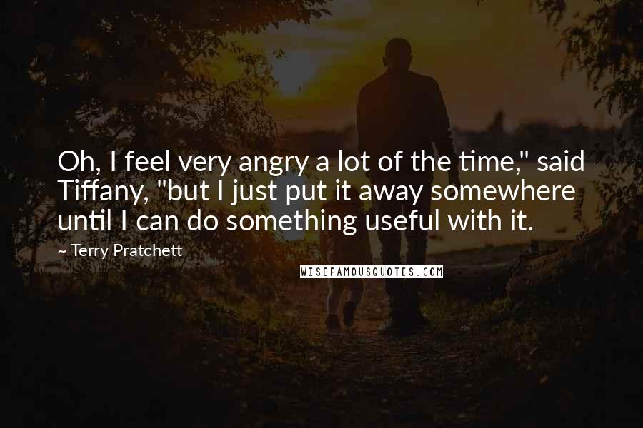 Terry Pratchett Quotes: Oh, I feel very angry a lot of the time," said Tiffany, "but I just put it away somewhere until I can do something useful with it.