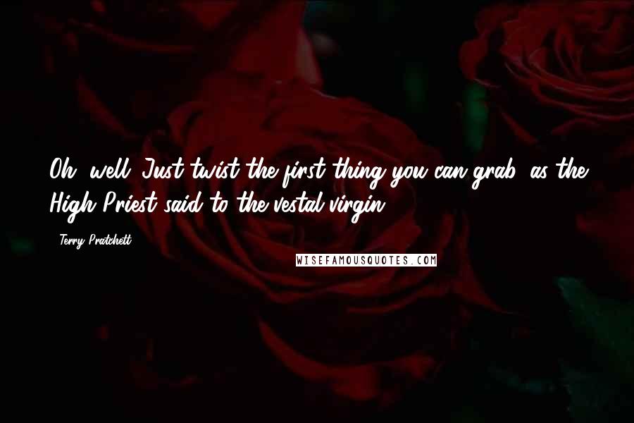 Terry Pratchett Quotes: Oh, well. Just twist the first thing you can grab, as the High Priest said to the vestal virgin.