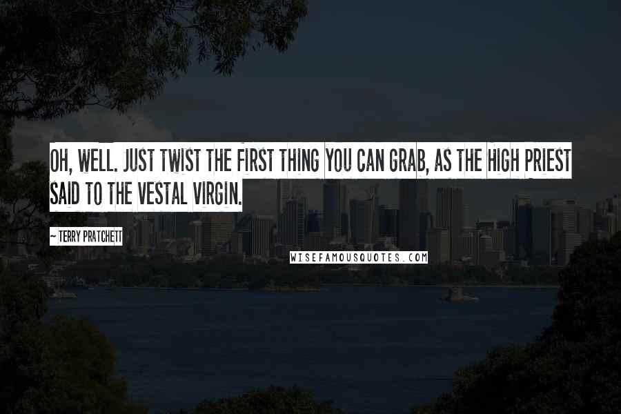 Terry Pratchett Quotes: Oh, well. Just twist the first thing you can grab, as the High Priest said to the vestal virgin.