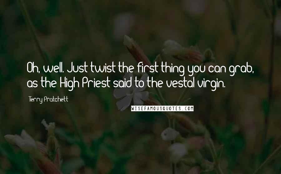 Terry Pratchett Quotes: Oh, well. Just twist the first thing you can grab, as the High Priest said to the vestal virgin.