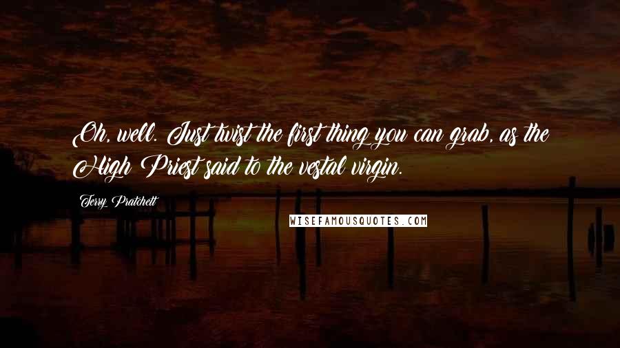 Terry Pratchett Quotes: Oh, well. Just twist the first thing you can grab, as the High Priest said to the vestal virgin.