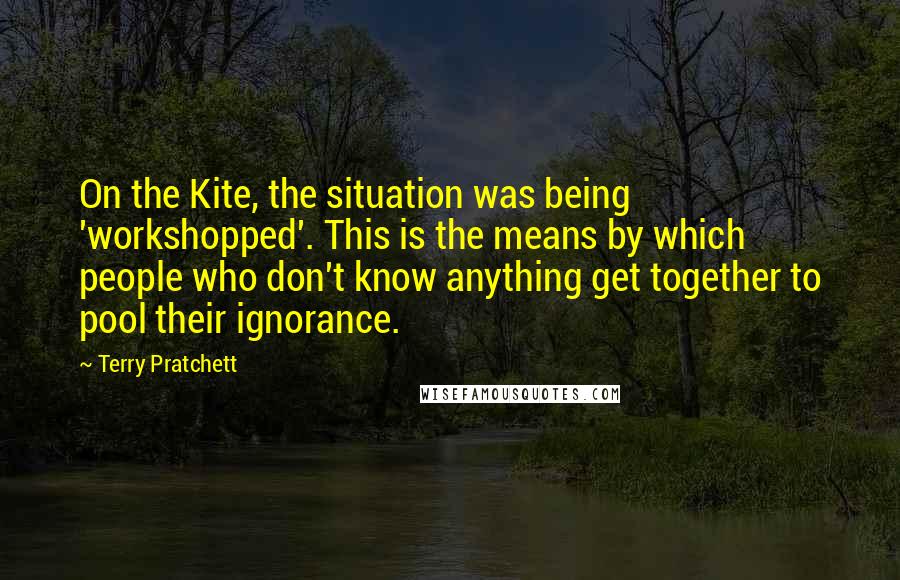 Terry Pratchett Quotes: On the Kite, the situation was being 'workshopped'. This is the means by which people who don't know anything get together to pool their ignorance.