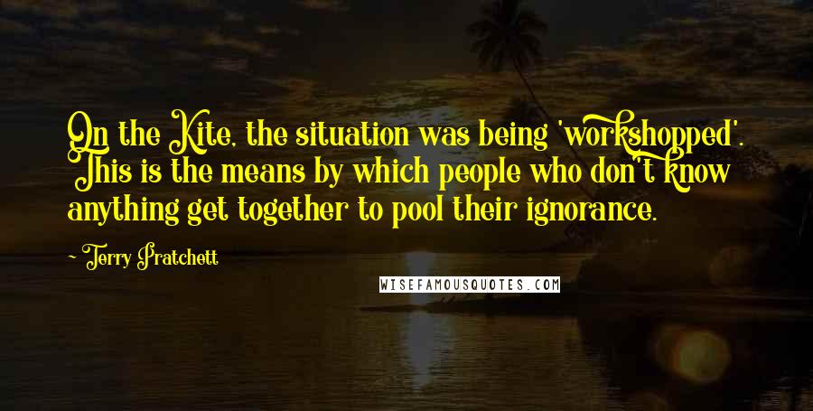 Terry Pratchett Quotes: On the Kite, the situation was being 'workshopped'. This is the means by which people who don't know anything get together to pool their ignorance.