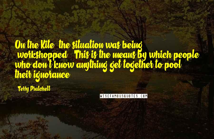 Terry Pratchett Quotes: On the Kite, the situation was being 'workshopped'. This is the means by which people who don't know anything get together to pool their ignorance.