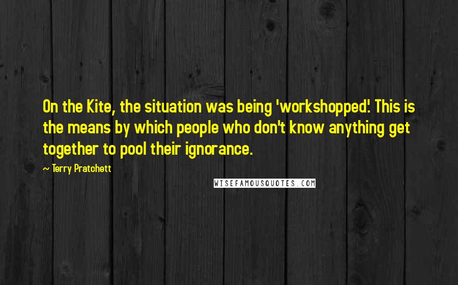 Terry Pratchett Quotes: On the Kite, the situation was being 'workshopped'. This is the means by which people who don't know anything get together to pool their ignorance.