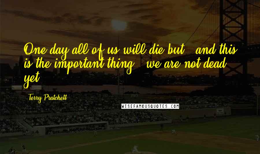 Terry Pratchett Quotes: One day all of us will die but - and this is the important thing - we are not dead yet.