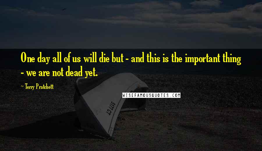Terry Pratchett Quotes: One day all of us will die but - and this is the important thing - we are not dead yet.