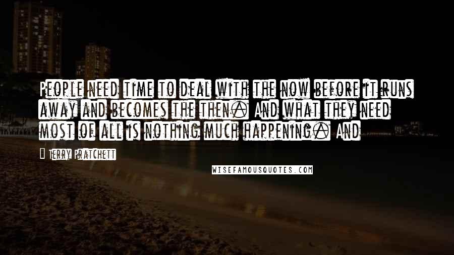 Terry Pratchett Quotes: People need time to deal with the now before it runs away and becomes the then. And what they need most of all is nothing much happening. And