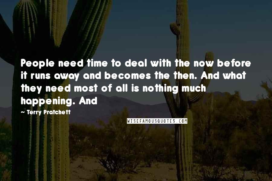 Terry Pratchett Quotes: People need time to deal with the now before it runs away and becomes the then. And what they need most of all is nothing much happening. And