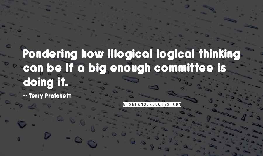 Terry Pratchett Quotes: Pondering how illogical logical thinking can be if a big enough committee is doing it.