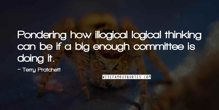 Terry Pratchett Quotes: Pondering how illogical logical thinking can be if a big enough committee is doing it.