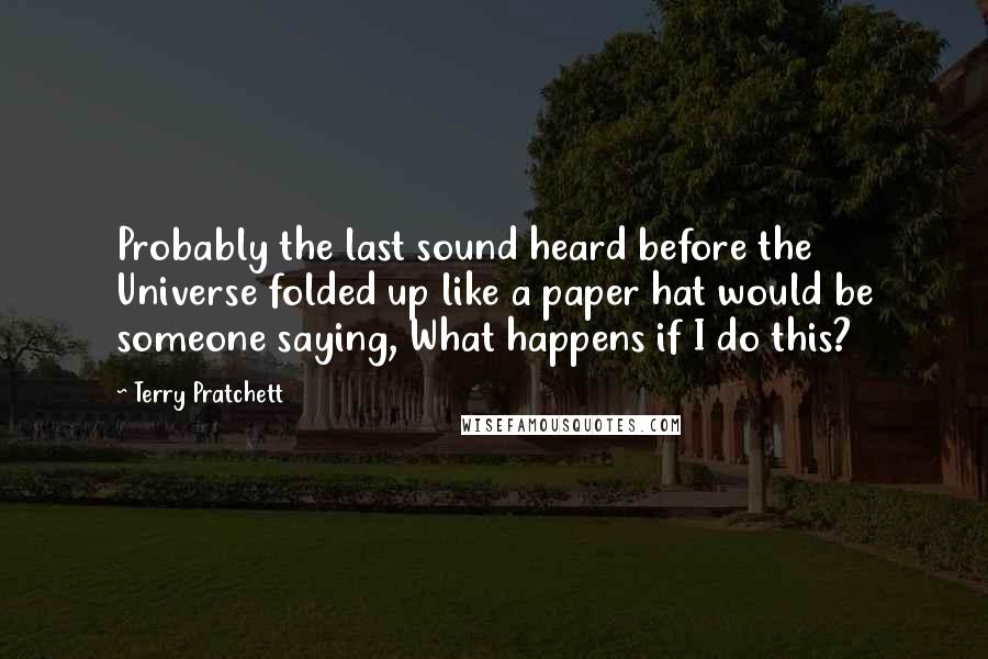 Terry Pratchett Quotes: Probably the last sound heard before the Universe folded up like a paper hat would be someone saying, What happens if I do this?