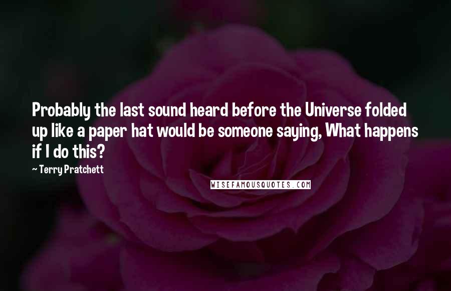 Terry Pratchett Quotes: Probably the last sound heard before the Universe folded up like a paper hat would be someone saying, What happens if I do this?