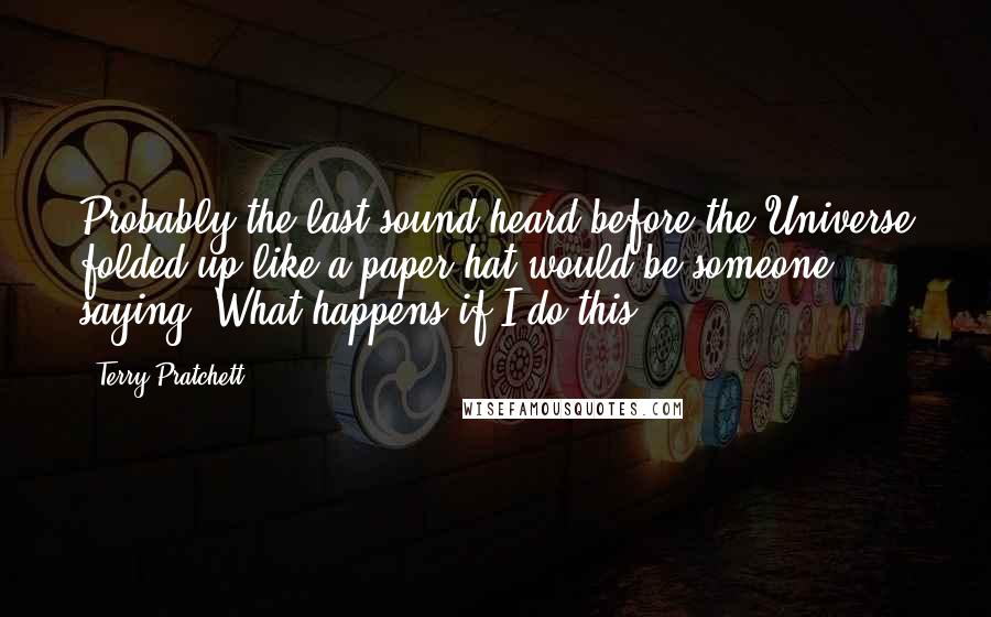 Terry Pratchett Quotes: Probably the last sound heard before the Universe folded up like a paper hat would be someone saying, What happens if I do this?