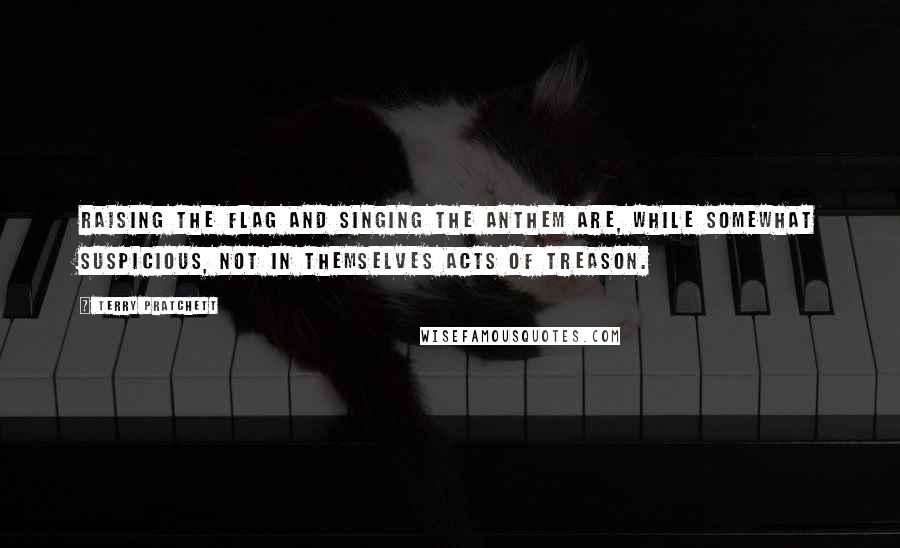 Terry Pratchett Quotes: Raising the flag and singing the anthem are, while somewhat suspicious, not in themselves acts of treason.