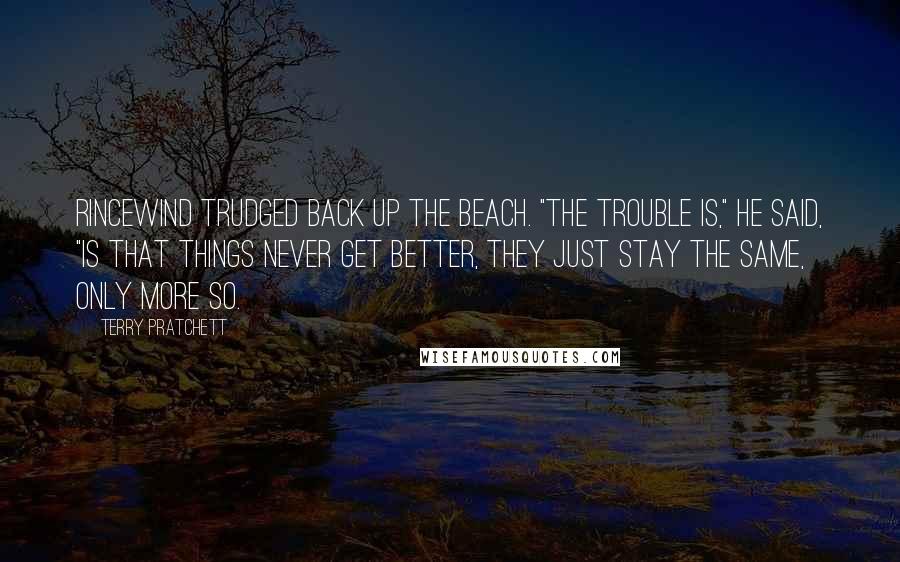 Terry Pratchett Quotes: Rincewind trudged back up the beach. "The trouble is," he said, "is that things never get better, they just stay the same, only more so.