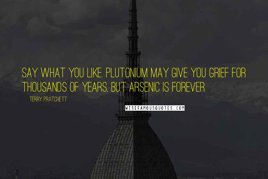 Terry Pratchett Quotes: Say what you like. Plutonium may give you grief for thousands of years, but arsenic is forever.