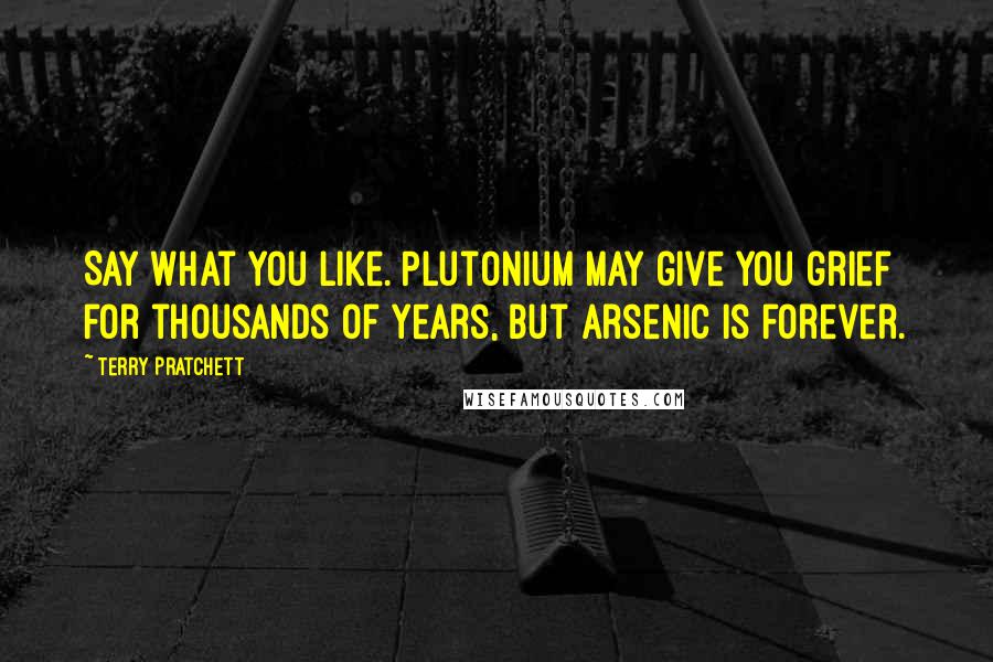 Terry Pratchett Quotes: Say what you like. Plutonium may give you grief for thousands of years, but arsenic is forever.