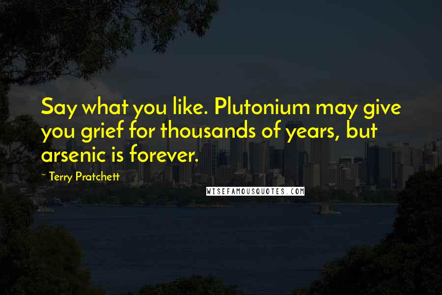 Terry Pratchett Quotes: Say what you like. Plutonium may give you grief for thousands of years, but arsenic is forever.