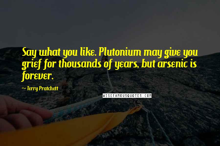 Terry Pratchett Quotes: Say what you like. Plutonium may give you grief for thousands of years, but arsenic is forever.