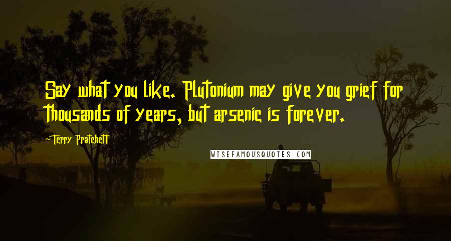 Terry Pratchett Quotes: Say what you like. Plutonium may give you grief for thousands of years, but arsenic is forever.