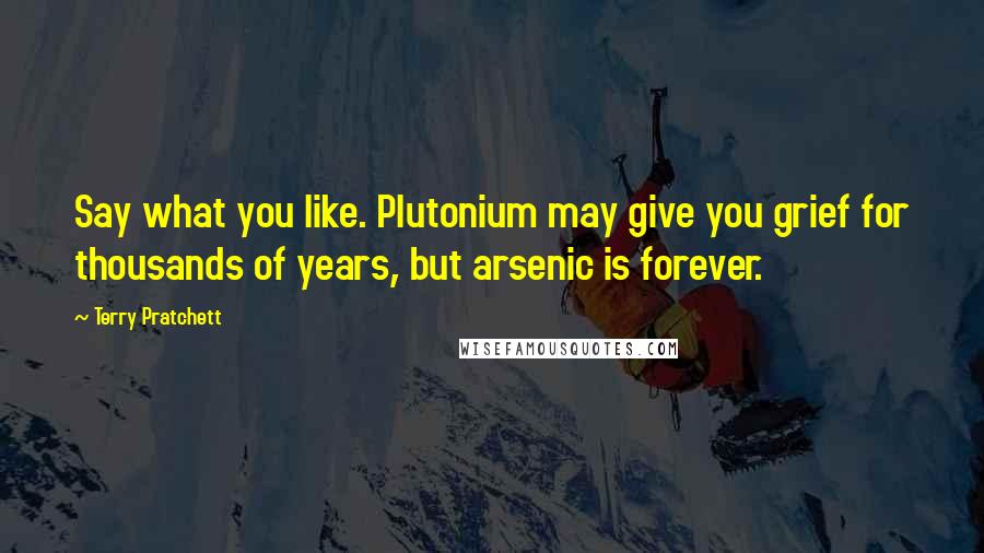 Terry Pratchett Quotes: Say what you like. Plutonium may give you grief for thousands of years, but arsenic is forever.