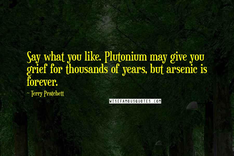 Terry Pratchett Quotes: Say what you like. Plutonium may give you grief for thousands of years, but arsenic is forever.