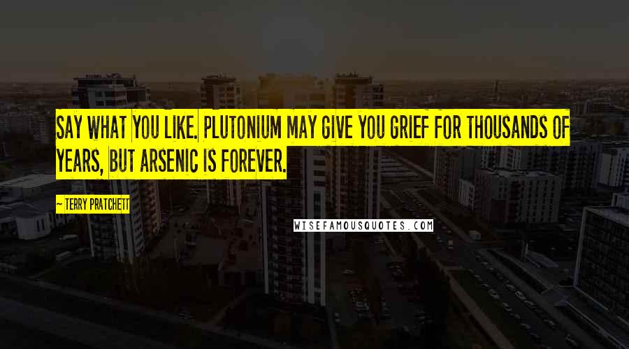 Terry Pratchett Quotes: Say what you like. Plutonium may give you grief for thousands of years, but arsenic is forever.