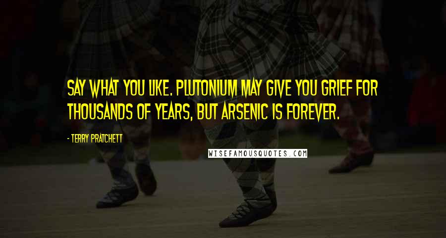 Terry Pratchett Quotes: Say what you like. Plutonium may give you grief for thousands of years, but arsenic is forever.
