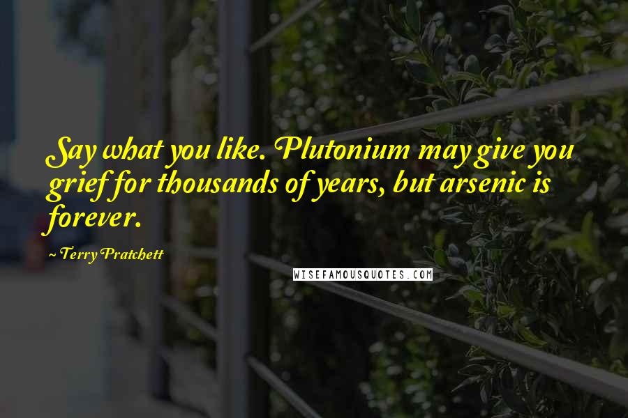 Terry Pratchett Quotes: Say what you like. Plutonium may give you grief for thousands of years, but arsenic is forever.