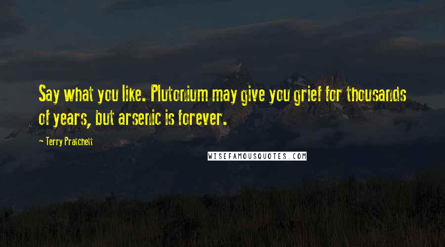 Terry Pratchett Quotes: Say what you like. Plutonium may give you grief for thousands of years, but arsenic is forever.