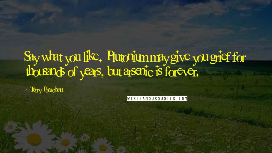 Terry Pratchett Quotes: Say what you like. Plutonium may give you grief for thousands of years, but arsenic is forever.