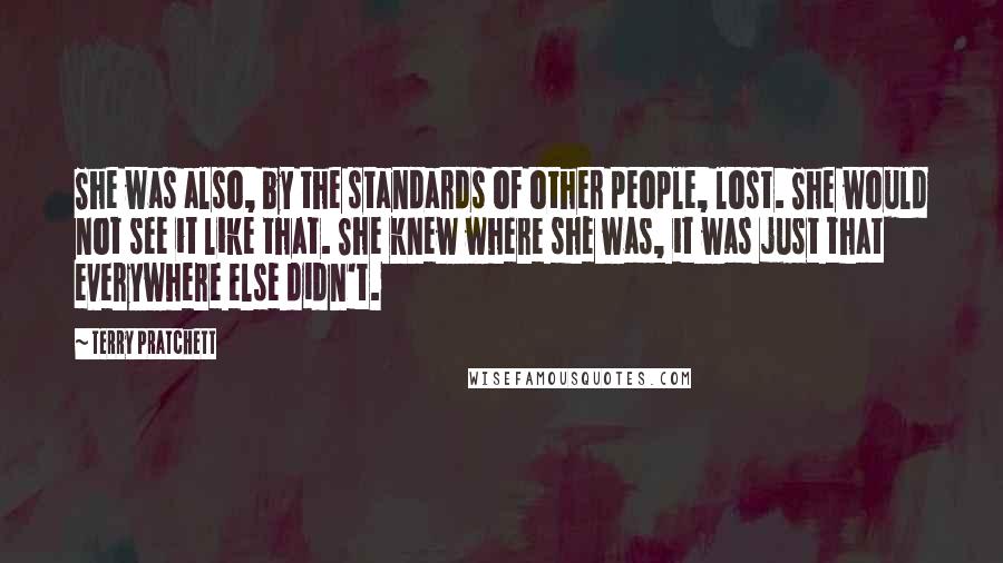 Terry Pratchett Quotes: She was also, by the standards of other people, lost. She would not see it like that. She knew where she was, it was just that everywhere else didn't.