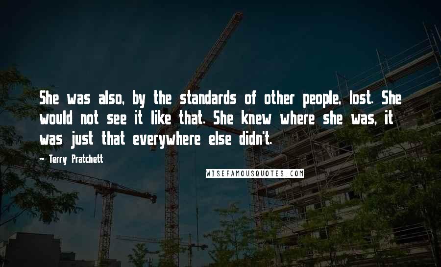 Terry Pratchett Quotes: She was also, by the standards of other people, lost. She would not see it like that. She knew where she was, it was just that everywhere else didn't.