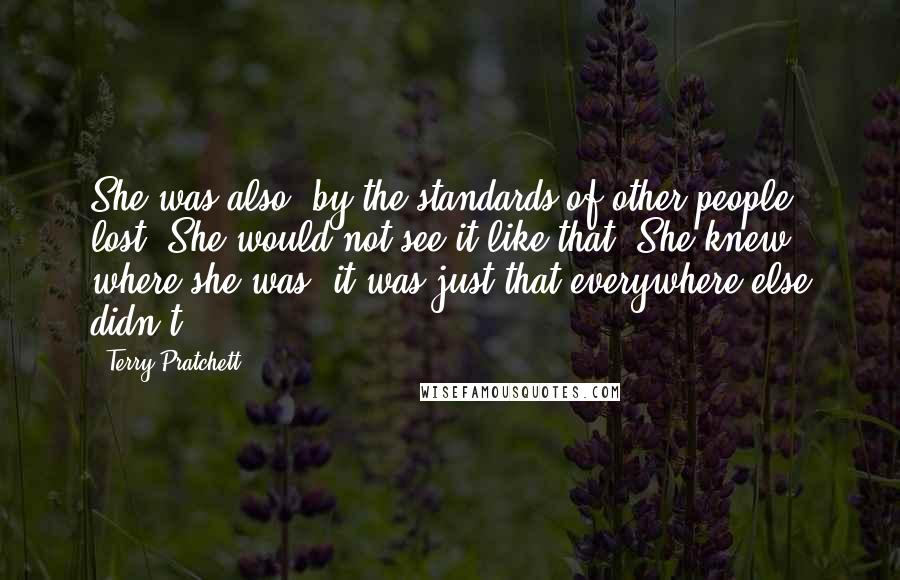 Terry Pratchett Quotes: She was also, by the standards of other people, lost. She would not see it like that. She knew where she was, it was just that everywhere else didn't.