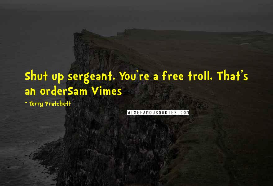 Terry Pratchett Quotes: Shut up sergeant. You're a free troll. That's an orderSam Vimes