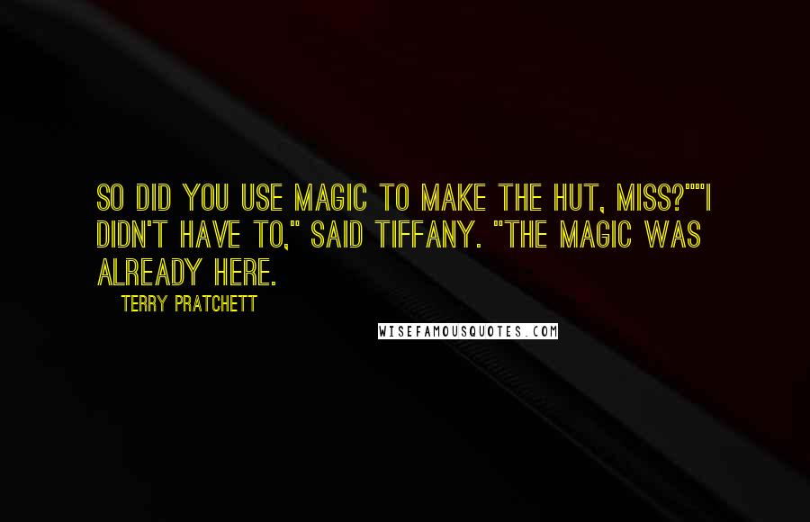 Terry Pratchett Quotes: So did you use magic to make the hut, miss?""I didn't have to," said Tiffany. "The magic was already here.