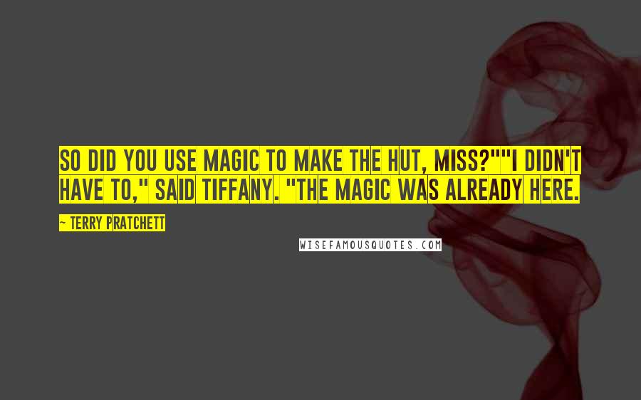 Terry Pratchett Quotes: So did you use magic to make the hut, miss?""I didn't have to," said Tiffany. "The magic was already here.