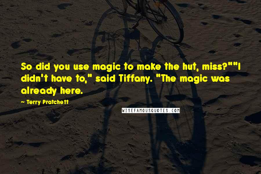 Terry Pratchett Quotes: So did you use magic to make the hut, miss?""I didn't have to," said Tiffany. "The magic was already here.