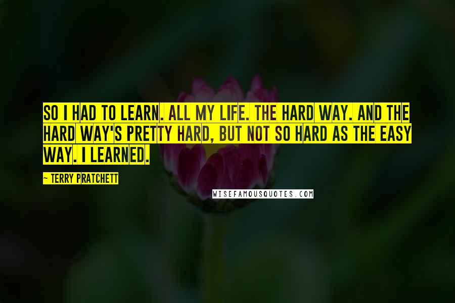 Terry Pratchett Quotes: So I had to learn. All my life. The hard way. And the hard way's pretty hard, but not so hard as the easy way. I learned.