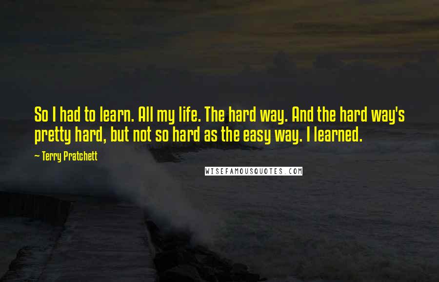 Terry Pratchett Quotes: So I had to learn. All my life. The hard way. And the hard way's pretty hard, but not so hard as the easy way. I learned.