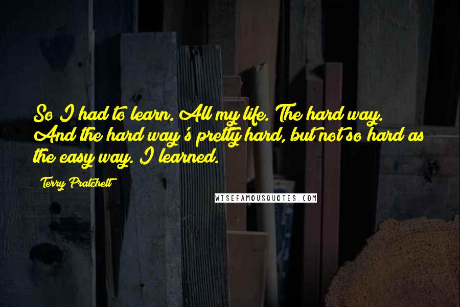 Terry Pratchett Quotes: So I had to learn. All my life. The hard way. And the hard way's pretty hard, but not so hard as the easy way. I learned.