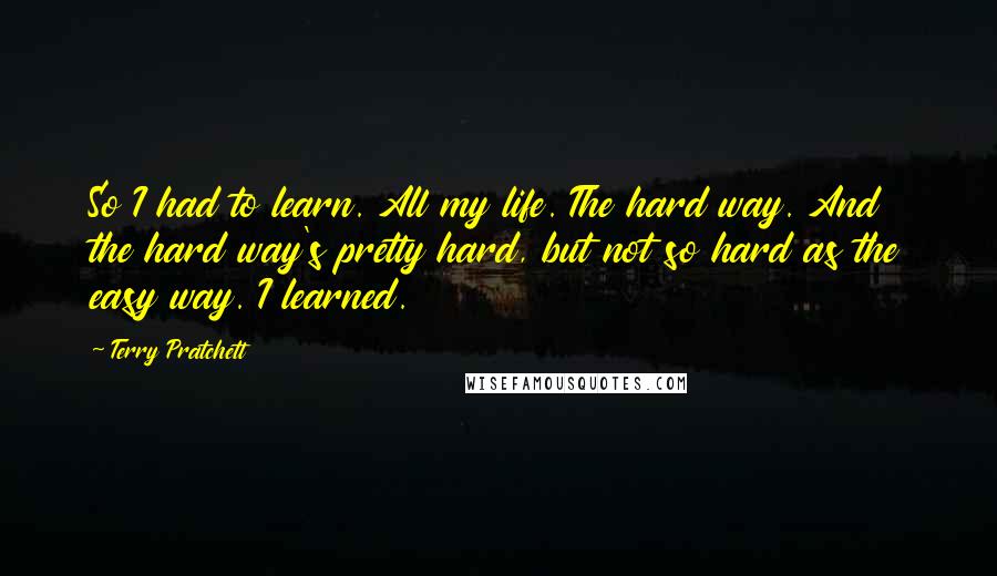 Terry Pratchett Quotes: So I had to learn. All my life. The hard way. And the hard way's pretty hard, but not so hard as the easy way. I learned.