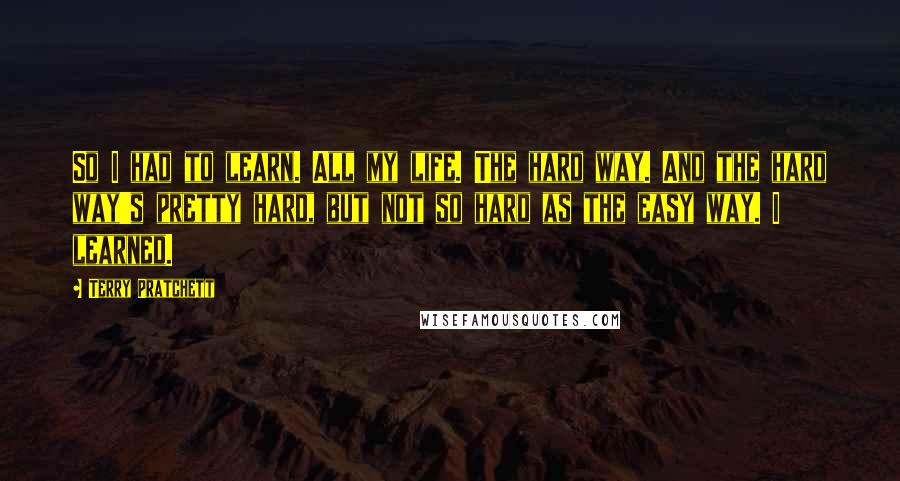 Terry Pratchett Quotes: So I had to learn. All my life. The hard way. And the hard way's pretty hard, but not so hard as the easy way. I learned.